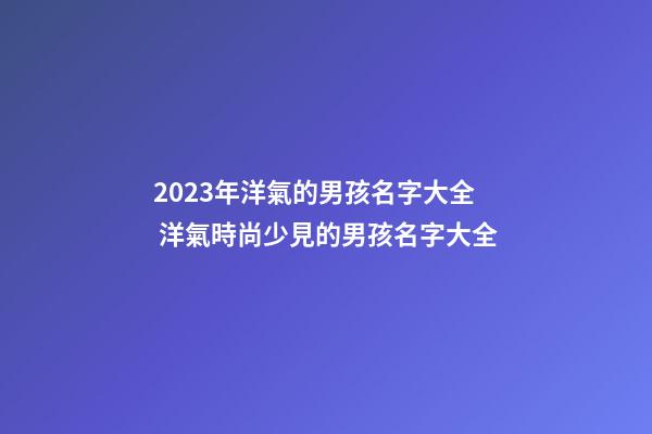 2023年洋氣的男孩名字大全 洋氣時尚少見的男孩名字大全